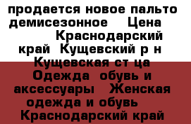 продается новое пальто демисезонное  › Цена ­ 4 000 - Краснодарский край, Кущевский р-н, Кущевская ст-ца Одежда, обувь и аксессуары » Женская одежда и обувь   . Краснодарский край